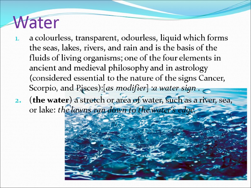 Water a colourless, transparent, odourless, liquid which forms the seas, lakes, rivers, and rain